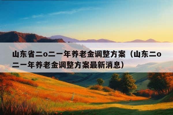 山东省二o二一年养老金调整方案（山东二o二一年养老金调整方案最新消息）