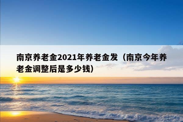 南京养老金2021年养老金发（南京今年养老金调整后是多少钱）