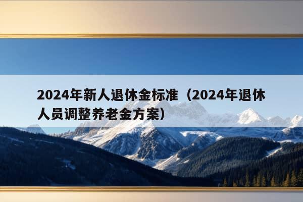 2024年新人退休金标准（2024年退休人员调整养老金方案）