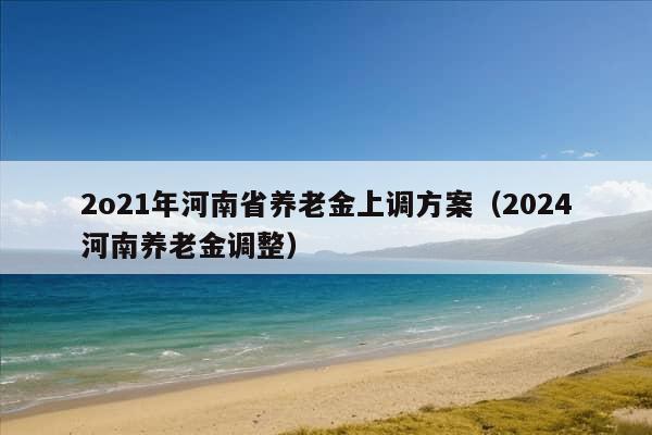 2o21年河南省养老金上调方案（2024河南养老金调整）