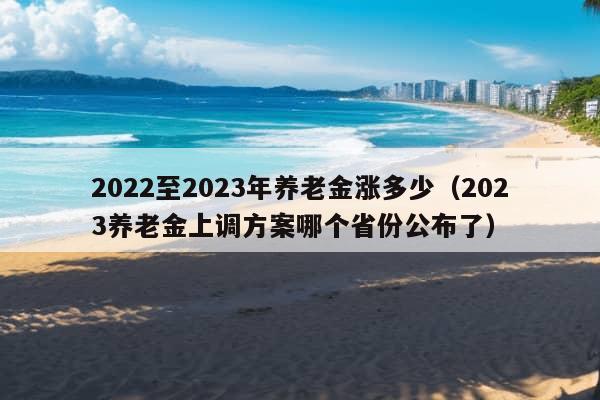 2022至2023年养老金涨多少（2023养老金上调方案哪个省份公布了）