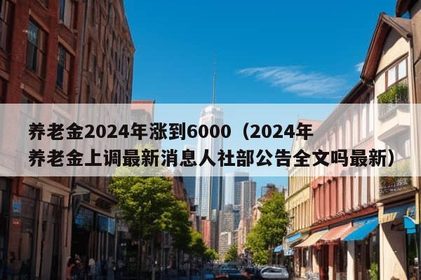 养老金2024年涨到6000（2024年养老金上调最新消息人社部公告全文吗最新）