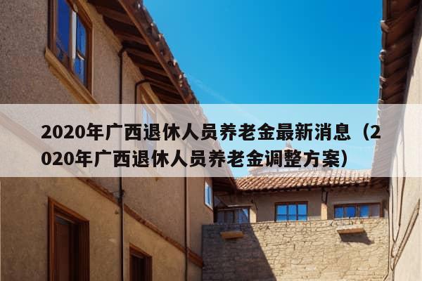 2020年广西退休人员养老金最新消息（2020年广西退休人员养老金调整方案）