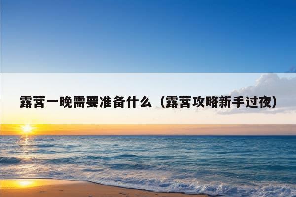 露营一晚需要准备什么（露营攻略新手过夜）