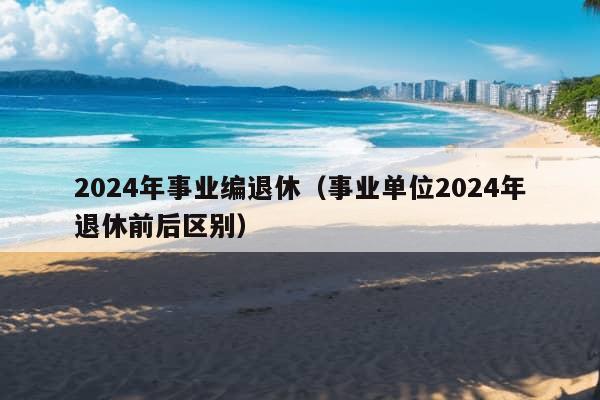 2024年事业编退休（事业单位2024年退休前后区别）