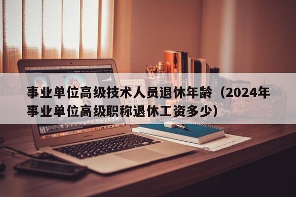 事业单位高级技术人员退休年龄（2024年事业单位高级职称退休工资多少）