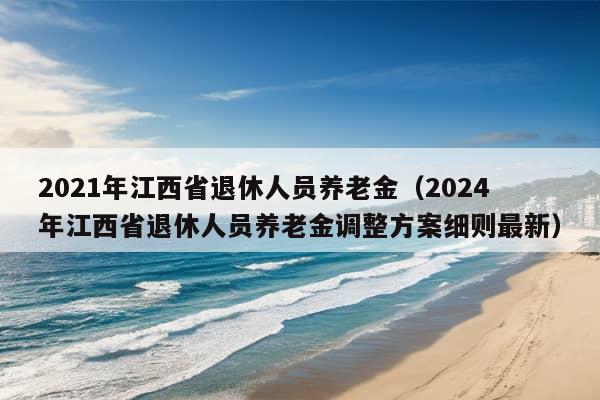 2021年江西省退休人员养老金（2024年江西省退休人员养老金调整方案细则最新）