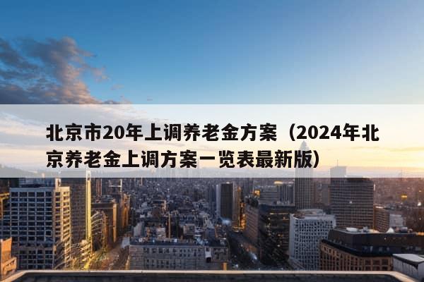 北京市20年上调养老金方案（2024年北京养老金上调方案一览表最新版）