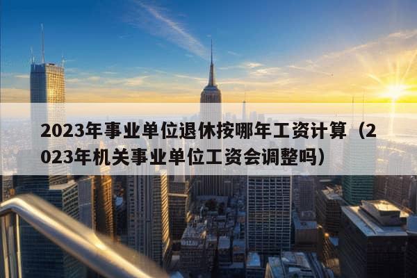 2023年事业单位退休按哪年工资计算（2023年机关事业单位工资会调整吗）