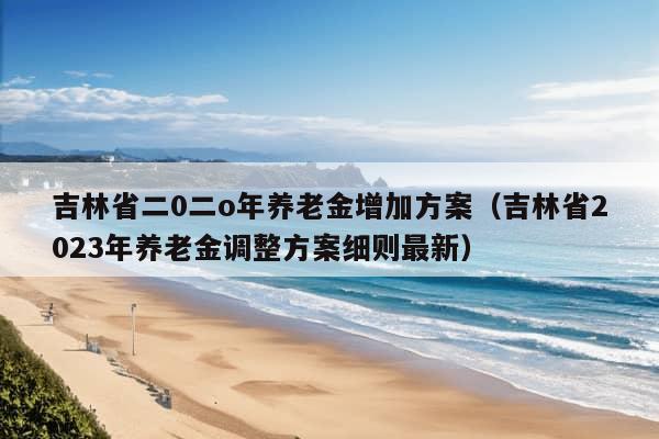 吉林省二0二o年养老金增加方案（吉林省2023年养老金调整方案细则最新）