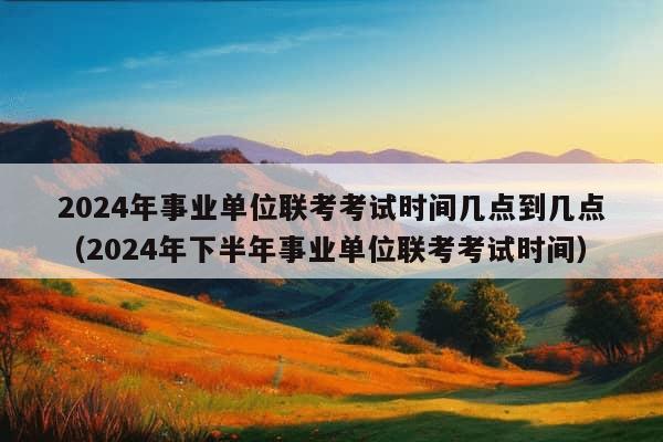 2024年事业单位联考考试时间几点到几点（2024年下半年事业单位联考考试时间）