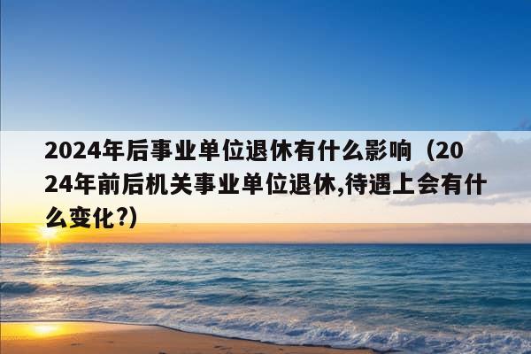 2024年后事业单位退休有什么影响（2024年前后机关事业单位退休,待遇上会有什么变化?）