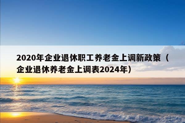 2020年企业退休职工养老金上调新政策（企业退休养老金上调表2024年）