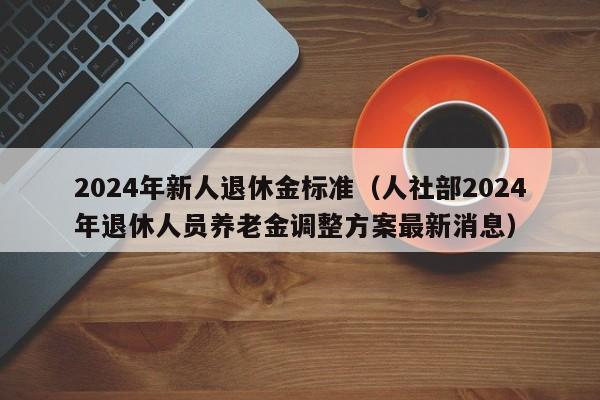 2024年新人退休金标准（人社部2024年退休人员养老金调整方案最新消息）