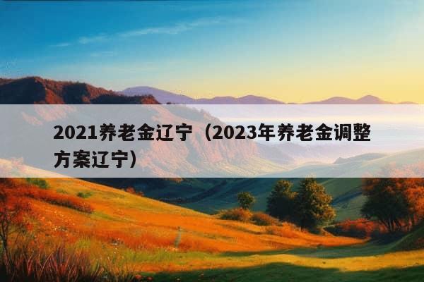 2021养老金辽宁（2023年养老金调整方案辽宁）