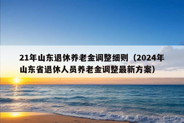 21年山东退休养老金调整细则（2024年山东省退休人员养老金调整最新方案）