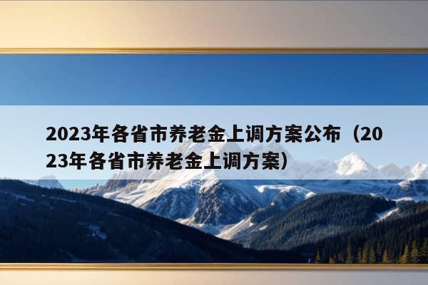 2023年各省市养老金上调方案公布（2023年各省市养老金上调方案）