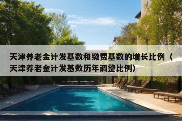 天津养老金计发基数和缴费基数的增长比例（天津养老金计发基数历年调整比例）