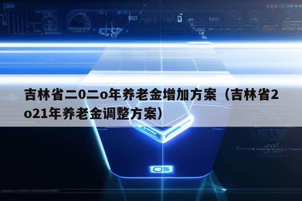 吉林省二0二o年养老金增加方案（吉林省2o21年养老金调整方案）