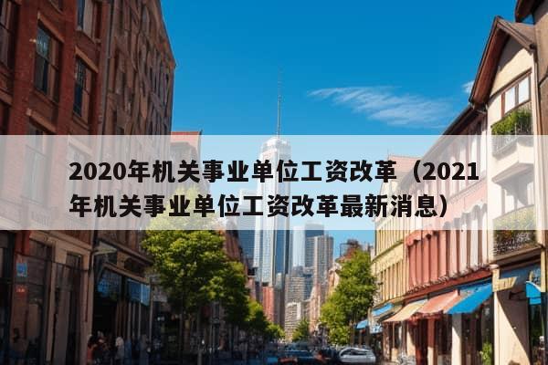 2020年机关事业单位工资改革（2021年机关事业单位工资改革最新消息）