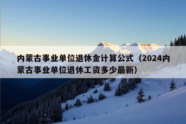 内蒙古事业单位退休金计算公式（2024内蒙古事业单位退休工资多少最新）