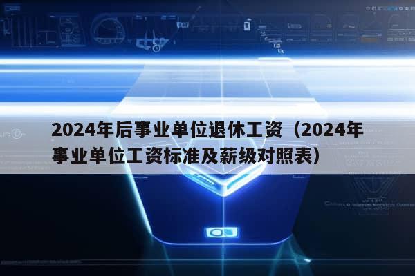 2024年后事业单位退休工资（2024年事业单位工资标准及薪级对照表）