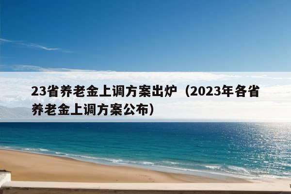 23省养老金上调方案出炉（2023年各省养老金上调方案公布）