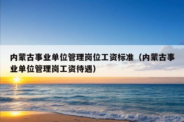 内蒙古事业单位管理岗位工资标准（内蒙古事业单位管理岗工资待遇）