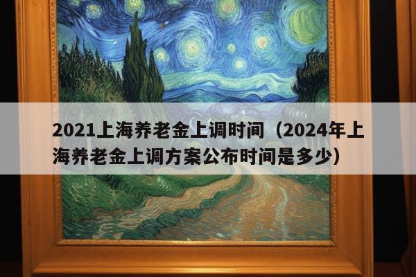 2021上海养老金上调时间（2024年上海养老金上调方案公布时间是多少）