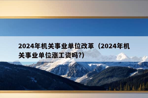 2024年机关事业单位改革（2024年机关事业单位涨工资吗?）