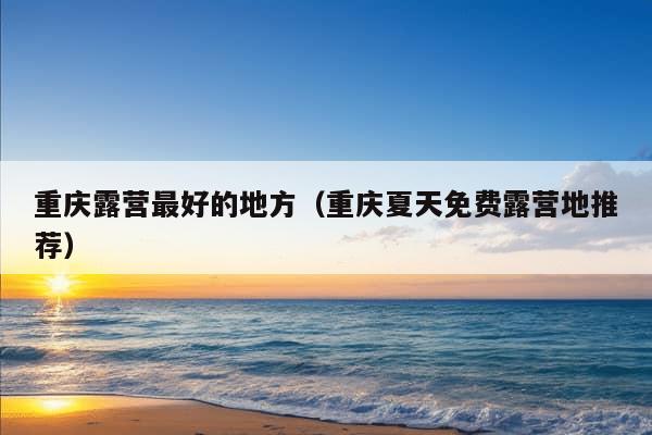 重庆露营最好的地方（重庆夏天免费露营地推荐）