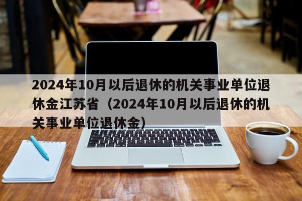 2024年10月以后退休的机关事业单位退休金江苏省（2024年10月以后退休的机关事业单位退休金）