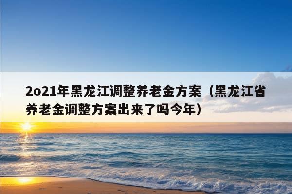 2o21年黑龙江调整养老金方案（黑龙江省养老金调整方案出来了吗今年）