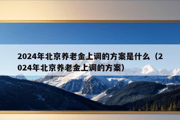 2024年北京养老金上调的方案是什么（2024年北京养老金上调的方案）