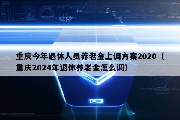 重庆今年退休人员养老金上调方案2020（重庆2024年退休养老金怎么调）