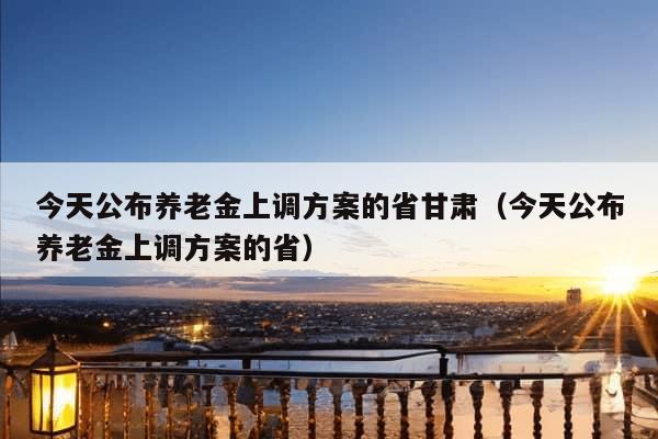 今天公布养老金上调方案的省甘肃（今天公布养老金上调方案的省）