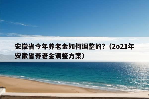 安徽省今年养老金如何调整的?（2o21年安徽省养老金调整方案）