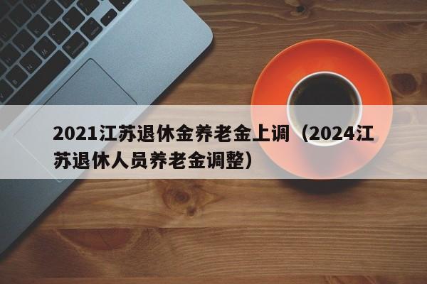 2021江苏退休金养老金上调（2024江苏退休人员养老金调整）