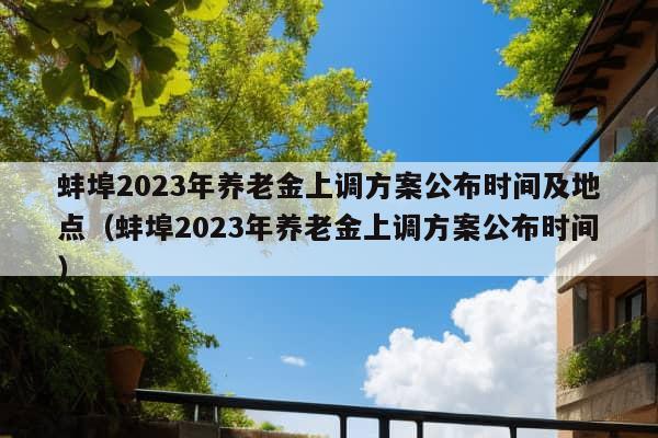 蚌埠2023年养老金上调方案公布时间及地点（蚌埠2023年养老金上调方案公布时间）