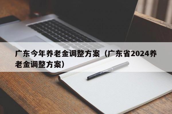 广东今年养老金调整方案（广东省2024养老金调整方案）