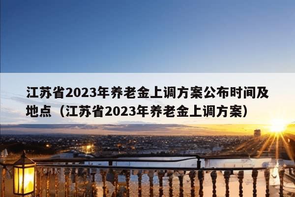 江苏省2023年养老金上调方案公布时间及地点（江苏省2023年养老金上调方案）