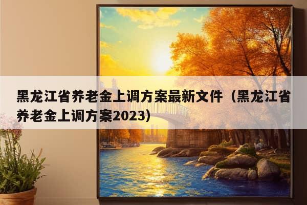 黑龙江省养老金上调方案最新文件（黑龙江省养老金上调方案2023）