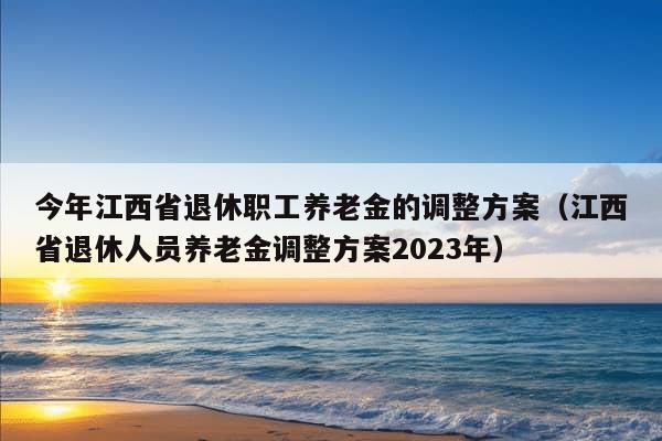 今年江西省退休职工养老金的调整方案（江西省退休人员养老金调整方案2023年）