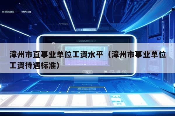 漳州市直事业单位工资水平（漳州市事业单位工资待遇标准）