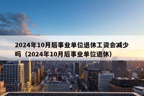 2024年10月后事业单位退休工资会减少吗（2024年10月后事业单位退休）