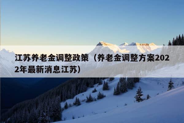 江苏养老金调整政策（养老金调整方案2022年最新消息江苏）