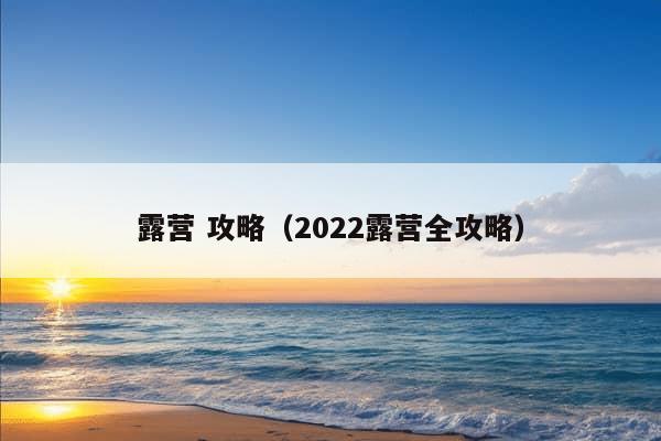 露营 攻略（2022露营全攻略）