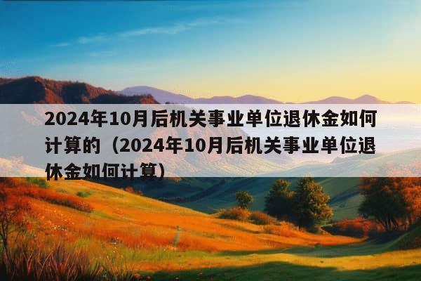 2024年10月后机关事业单位退休金如何计算的（2024年10月后机关事业单位退休金如何计算）