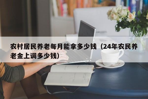 农村居民养老每月能拿多少钱（24年农民养老金上调多少钱）