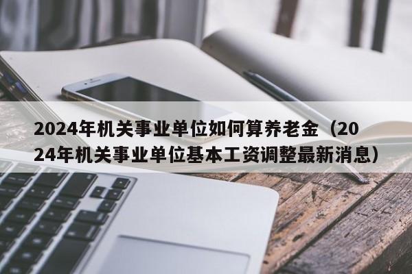 2024年机关事业单位如何算养老金（2024年机关事业单位基本工资调整最新消息）